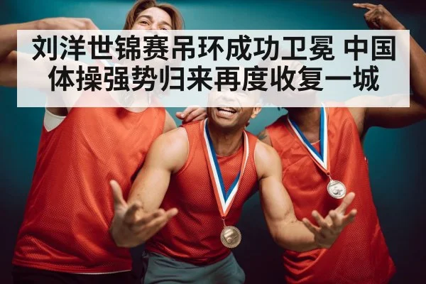 刘洋世锦赛吊环成功卫冕 中国体操强势归来再度收复一城